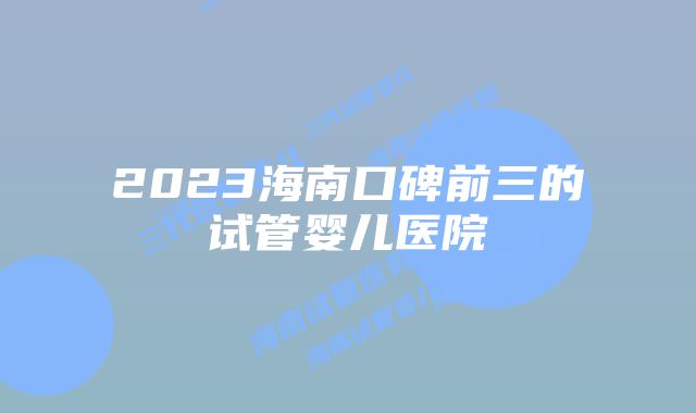 2023海南口碑前三的试管婴儿医院
