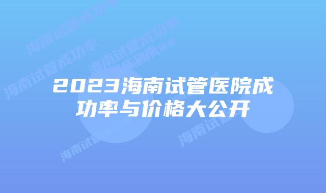 2023海南试管医院成功率与价格大公开