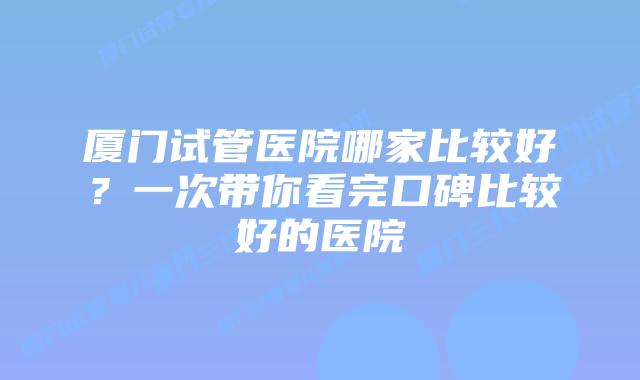厦门试管医院哪家比较好?一次带你看完口碑比较好的医院