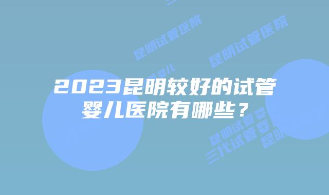 2023昆明较好的试管婴儿医院有哪些？