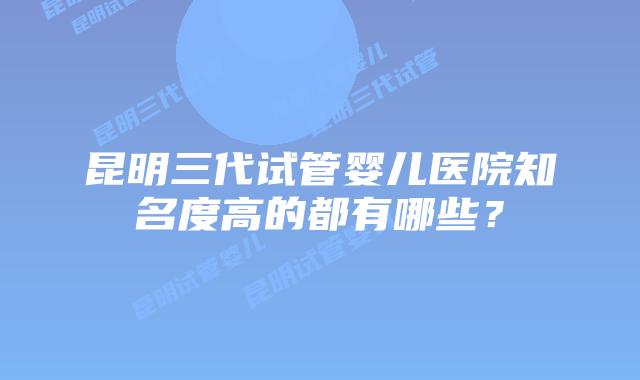 昆明三代试管婴儿医院知名度高的都有哪些？