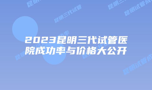 2023昆明三代试管医院成功率与价格大公开