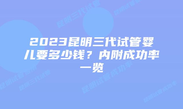 2023昆明三代试管婴儿要多少钱？内附成功率一览