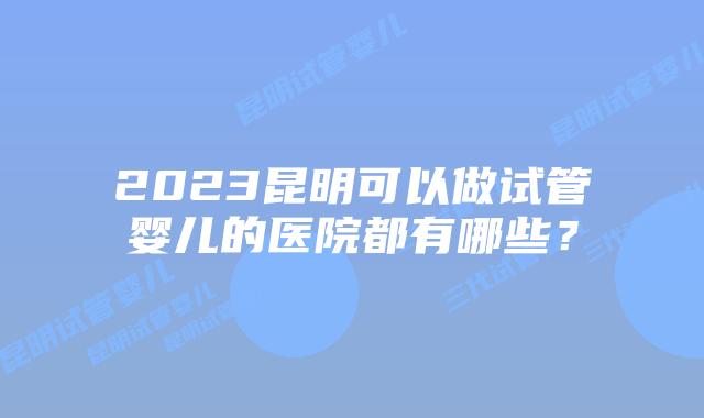 2023昆明可以做试管婴儿的医院都有哪些？