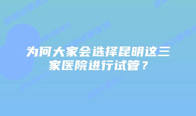 为何大家会选择昆明这三家医院进行试管？