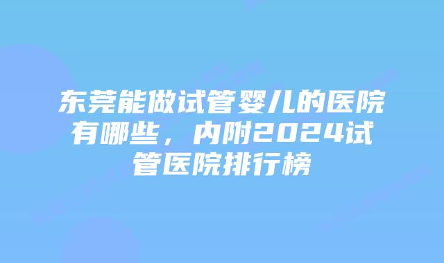 东莞能做试管婴儿的医院有哪些，内附2024试管医院排行榜