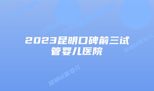 2023昆明口碑前三试管婴儿医院