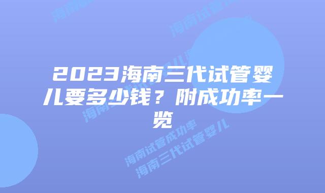 2023海南三代试管婴儿要多少钱？附成功率一览