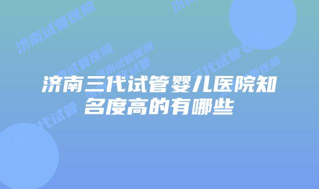济南三代试管婴儿医院知名度高的有哪些