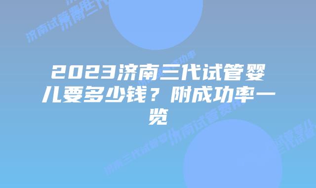 2023济南三代试管婴儿要多少钱?附成功率一览