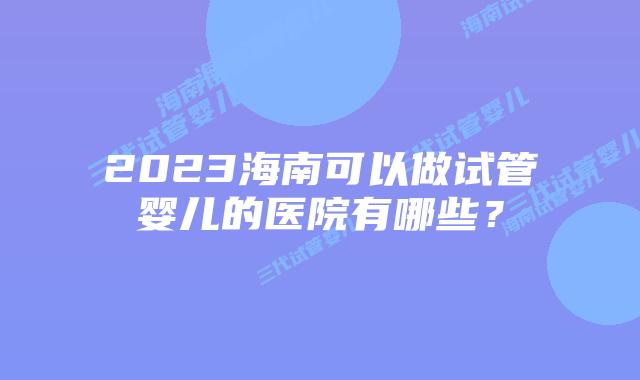 2023海南可以做试管婴儿的医院有哪些？