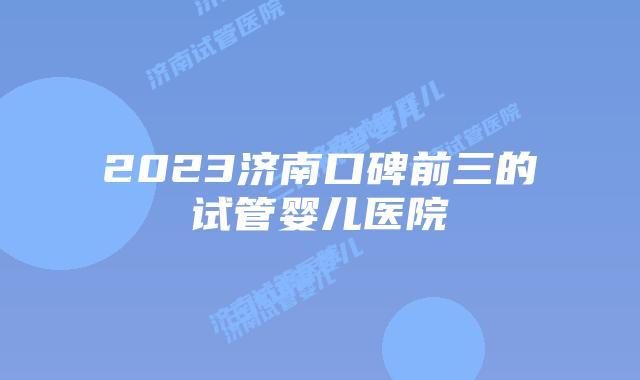 2023济南口碑前三的试管婴儿医院