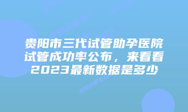 贵阳市三代试管助孕医院试管成功率公布,来看看2023最新数据是多少