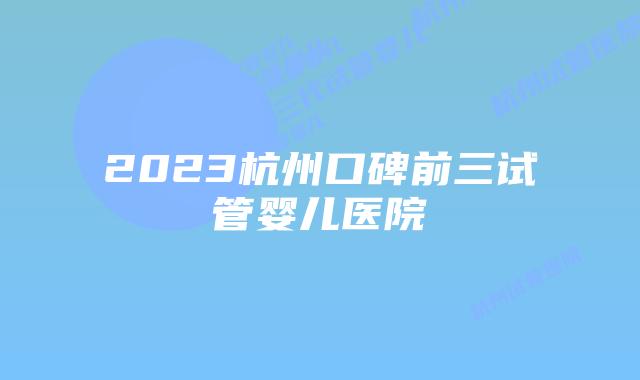 2023杭州口碑前三试管婴儿医院