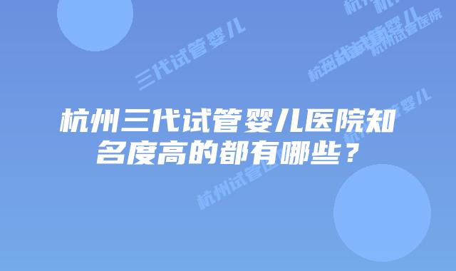 杭州三代试管婴儿医院知名度高的都有哪些?