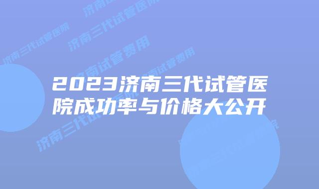 2023济南三代试管医院成功率与价格大公开