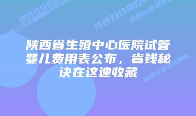 陕西省生殖中心医院试管婴儿费用表公布，省钱秘诀在这速收藏