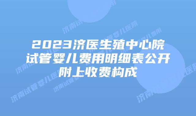 2023济医生殖中心院试管婴儿费用明细表公开附上收费构成