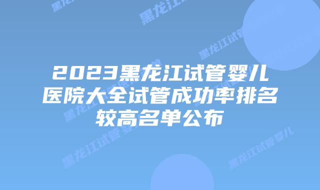 2023黑龙江试管婴儿医院大全试管成功率排名较高名单公布