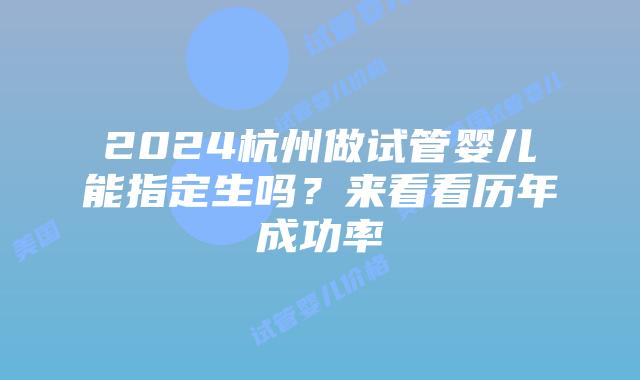 2024杭州做试管婴儿能指定生吗?来看看历年成功率