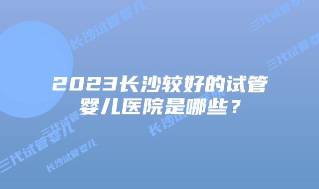 2023长沙较好的试管婴儿医院是哪些？