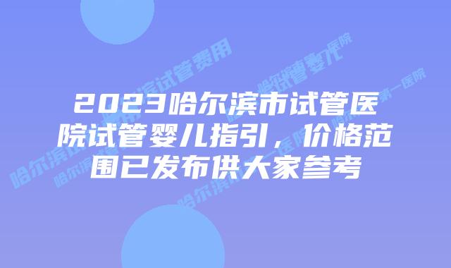 2023哈尔滨市试管医院试管婴儿指引，价格范围已发布供大家参考