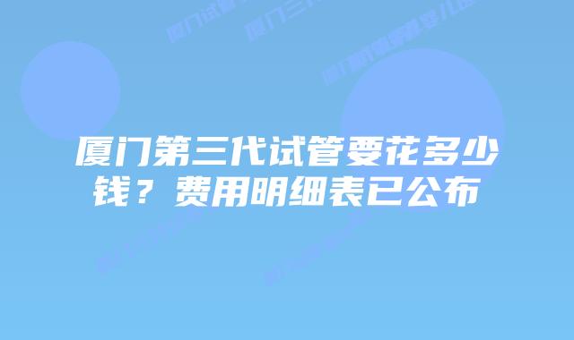 厦门第三代试管要花多少钱？费用明细表已公布