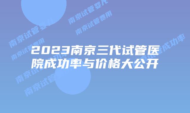 2023南京三代试管医院成功率与价格大公开