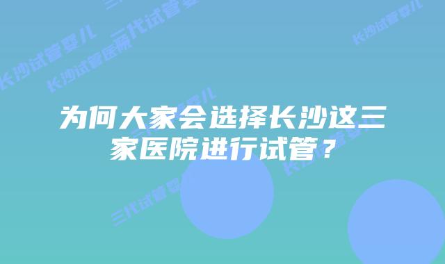 为何大家会选择长沙这三家医院进行试管？