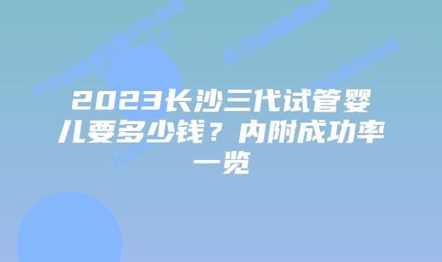 2023长沙三代试管婴儿要多少钱？内附成功率一览