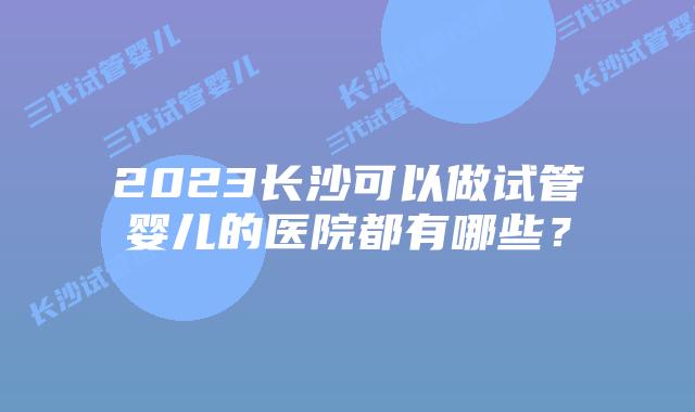 2023长沙可以做试管婴儿的医院都有哪些?