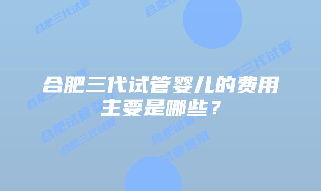 合肥三代试管婴儿的费用主要是哪些？