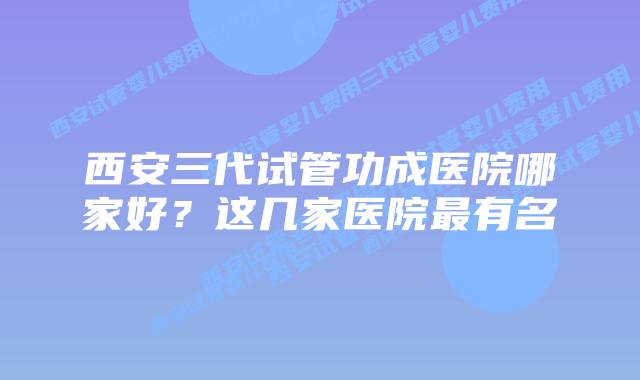 西安三代试管功成医院哪家好?这几家医院最有名