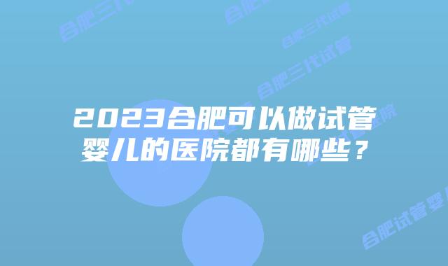 2023合肥可以做试管婴儿的医院都有哪些？