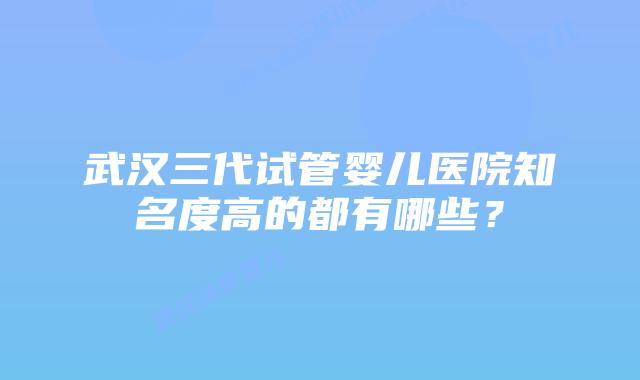 武汉三代试管婴儿医院知名度高的都有哪些?