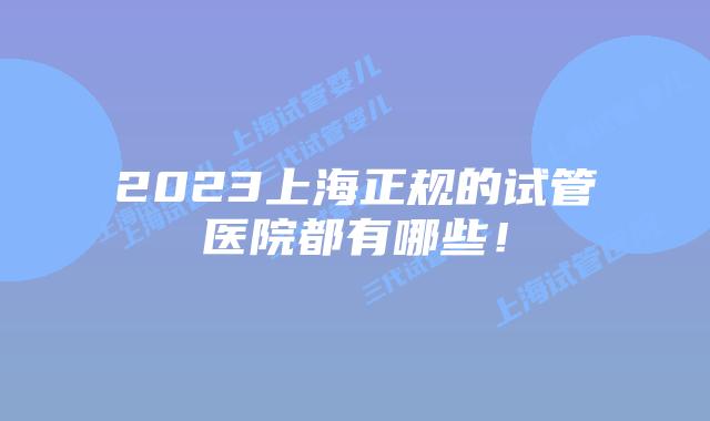2023上海正规的试管医院都有哪些！
