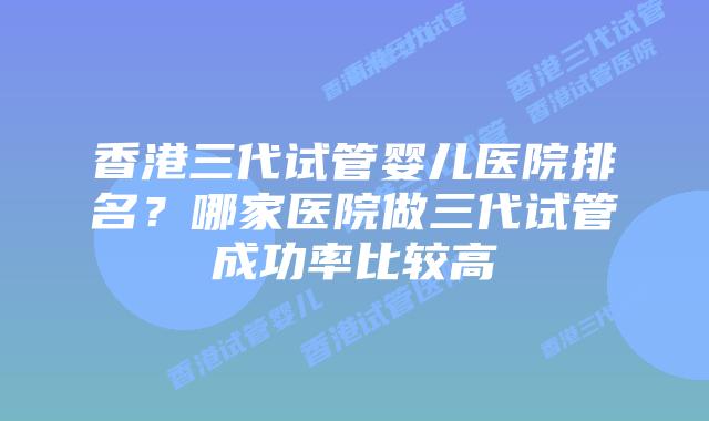香港三代试管婴儿医院排名？哪家医院做三代试管成功率比较高