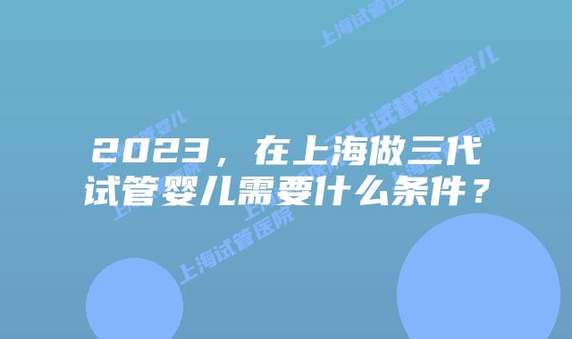 2023，在上海做三代试管婴儿需要什么条件？