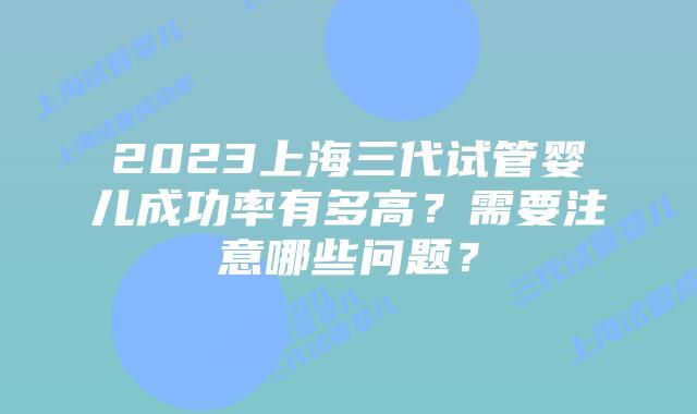 2023上海三代试管婴儿成功率有多高？需要注意哪些问题？