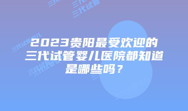 2023贵阳最受欢迎的三代试管婴儿医院都知道是哪些吗？
