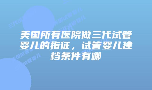 美国所有医院做三代试管婴儿的指征，试管婴儿建档条件有哪