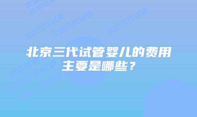 北京三代试管婴儿的费用主要是哪些？