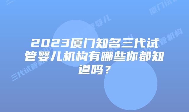 2023厦门知名三代试管婴儿机构有哪些你都知道吗？