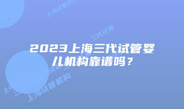 2023上海三代试管婴儿机构靠谱吗？