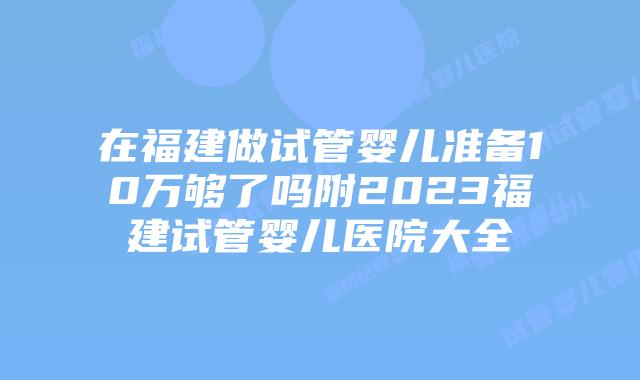 在福建做试管婴儿准备10万够了吗附2023福建试管婴儿医院大全