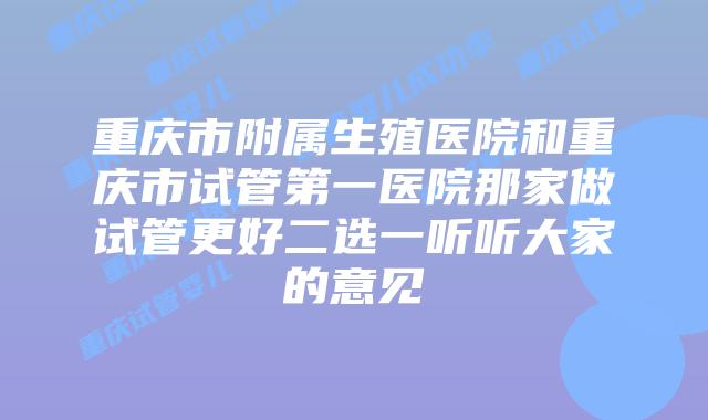 重庆市附属生殖医院和重庆市试管第一医院那家做试管更好二选一听听大家的意见