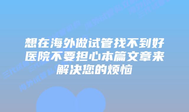 想在海外做试管找不到好医院不要担心本篇文章来解决您的烦恼