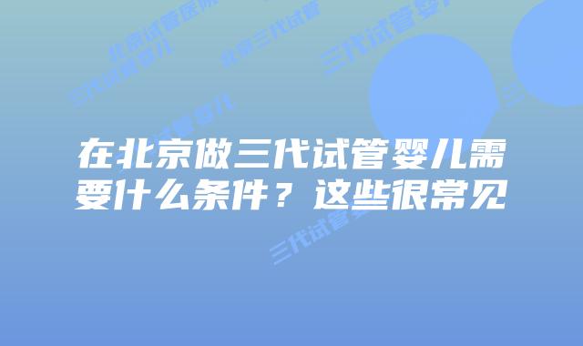 在北京做三代试管婴儿需要什么条件?这些很常见
