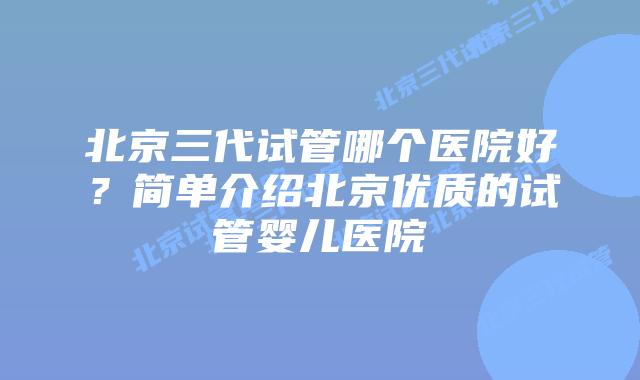 北京三代试管哪个医院好？简单介绍北京优质的试管婴儿医院