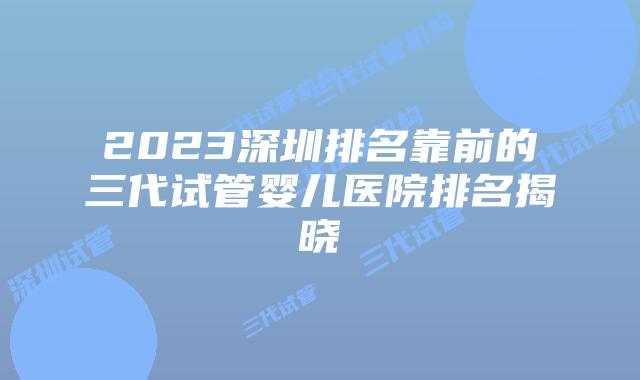 2023深圳排名靠前的三代试管婴儿医院排名揭晓